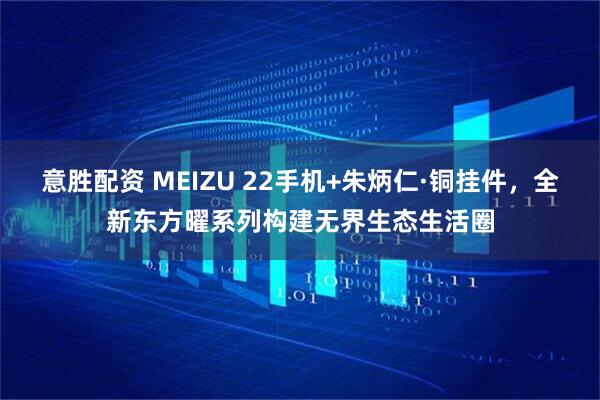 意胜配资 MEIZU 22手机+朱炳仁·铜挂件，全新东方曜系列构建无界生态生活圈