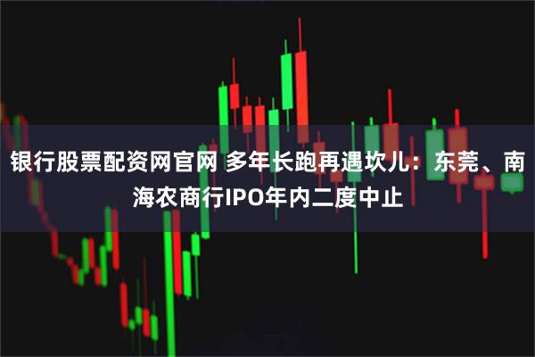 银行股票配资网官网 多年长跑再遇坎儿：东莞、南海农商行IPO年内二度中止
