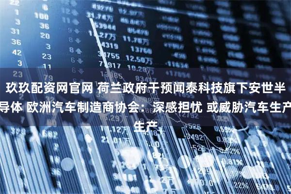 玖玖配资网官网 荷兰政府干预闻泰科技旗下安世半导体 欧洲汽车制造商协会：深感担忧 或威胁汽车生产