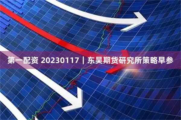 第一配资 20230117｜东吴期货研究所策略早参