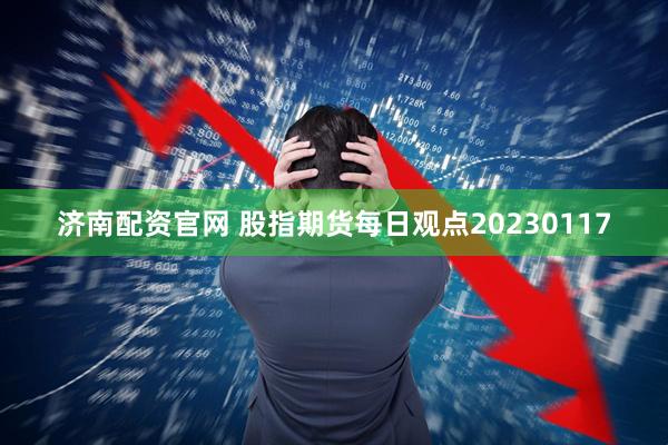 济南配资官网 股指期货每日观点20230117