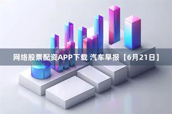 网络股票配资APP下载 汽车早报【6月21日】