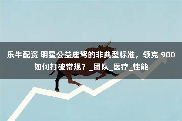 乐牛配资 明星公益座驾的非典型标准，领克 900如何打破常规？_团队_医疗_性能