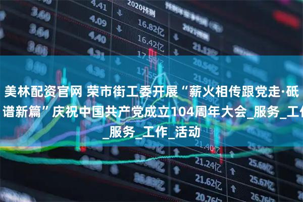美林配资官网 荣市街工委开展“薪火相传跟党走·砥砺前行 谱新篇”庆祝中国共产党成立104周年大会_服务_工作_活动
