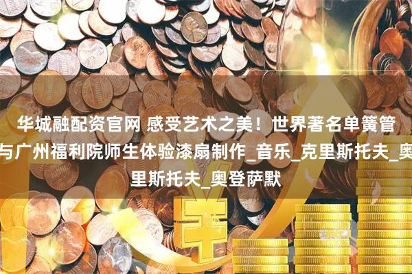 华城融配资官网 感受艺术之美！世界著名单簧管三重奏与广州福利院师生体验漆扇制作_音乐_克里斯托夫_奥登萨默