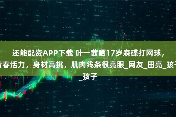 还能配资APP下载 叶一茜晒17岁森碟打网球，青春活力，身材高挑，肌肉线条很亮眼_网友_田亮_孩子