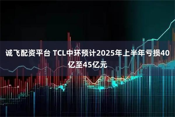 诚飞配资平台 TCL中环预计2025年上半年亏损40亿至45亿元