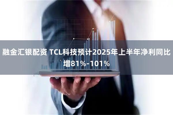 融金汇银配资 TCL科技预计2025年上半年净利同比增81%-101%