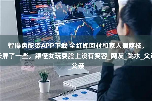 智操盘配资APP下载 全红婵回村和家人摘荔枝，长胖了一些，跟侄女玩耍脸上没有笑容_网友_跳水_父亲