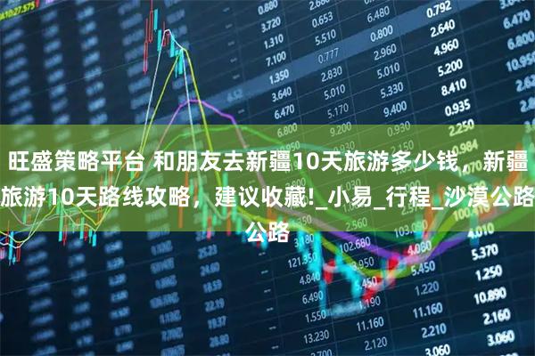 旺盛策略平台 和朋友去新疆10天旅游多少钱，新疆旅游10天路线攻略，建议收藏!_小易_行程_沙漠公路