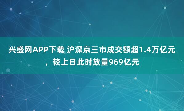 兴盛网APP下载 沪深京三市成交额超1.4万亿元，较上日此时放量969亿元