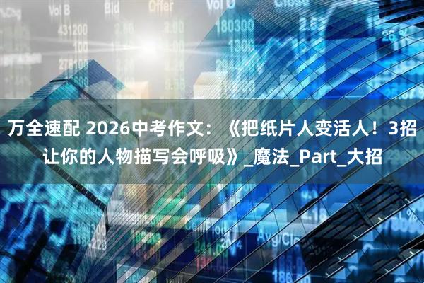 万全速配 2026中考作文：《把纸片人变活人！3招让你的人物描写会呼吸》_魔法_Part_大招