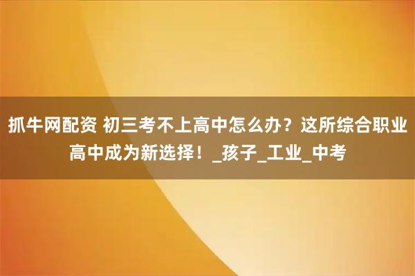 抓牛网配资 初三考不上高中怎么办？这所综合职业高中成为新选择！_孩子_工业_中考