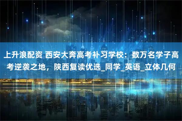 上升浪配资 西安大奔高考补习学校：数万名学子高考逆袭之地，陕西复读优选_同学_英语_立体几何