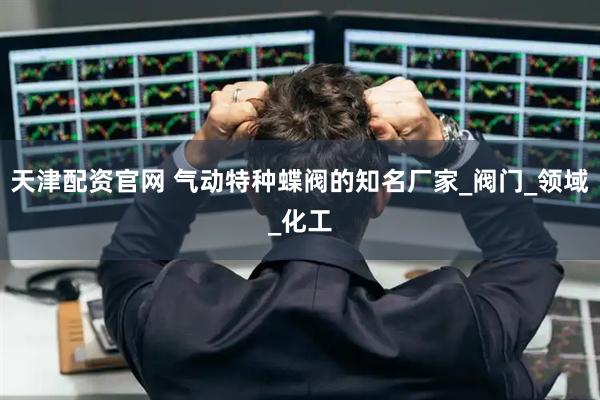 天津配资官网 气动特种蝶阀的知名厂家_阀门_领域_化工