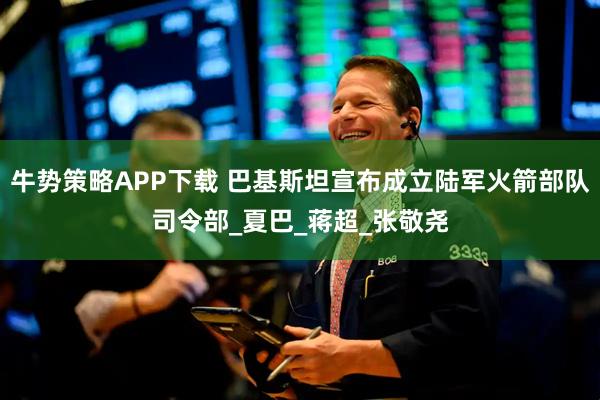 牛势策略APP下载 巴基斯坦宣布成立陆军火箭部队司令部_夏巴_蒋超_张敬尧