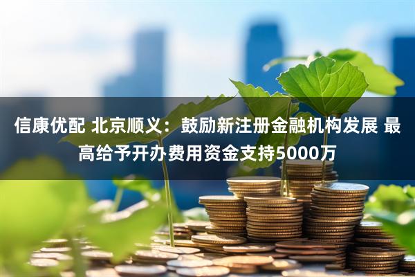 信康优配 北京顺义：鼓励新注册金融机构发展 最高给予开办费用资金支持5000万
