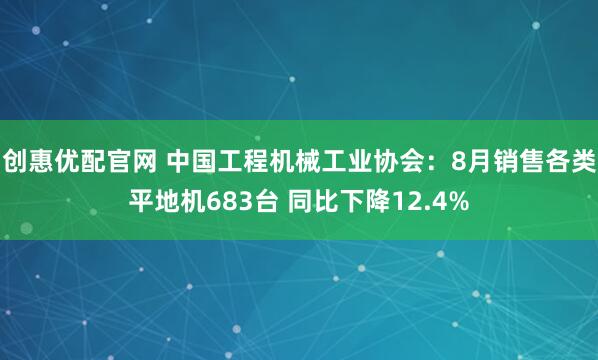 创惠优配官网 中国工程机械工业协会：8月销售各类平地机683台 同比下降12.4%