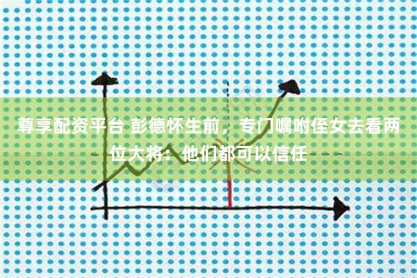 尊享配资平台 彭德怀生前，专门嘱咐侄女去看两位大将：他们都可以信任