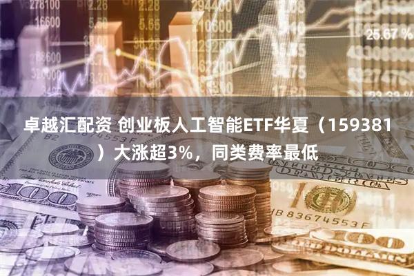 卓越汇配资 创业板人工智能ETF华夏（159381）大涨超3%，同类费率最低