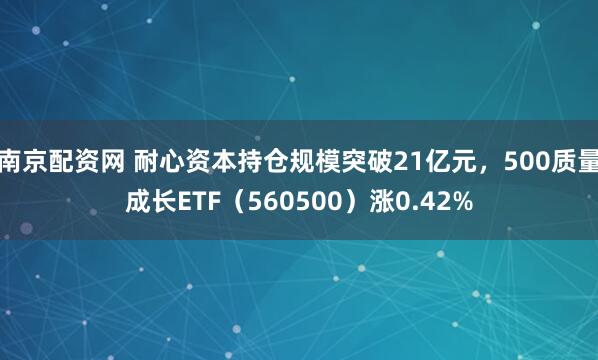 南京配资网 耐心资本持仓规模突破21亿元，500质量成长ETF（560500）涨0.42%