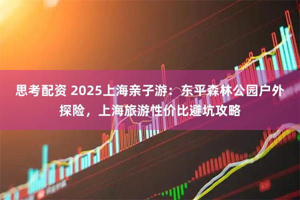 思考配资 2025上海亲子游：东平森林公园户外探险，上海旅游性价比避坑攻略