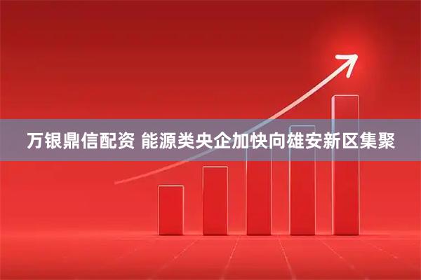 万银鼎信配资 能源类央企加快向雄安新区集聚