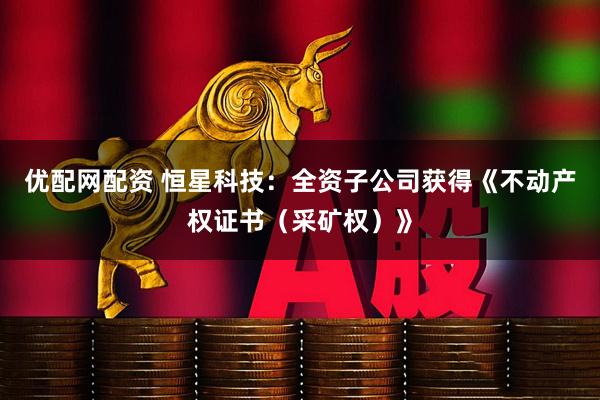 优配网配资 恒星科技：全资子公司获得《不动产权证书（采矿权）》
