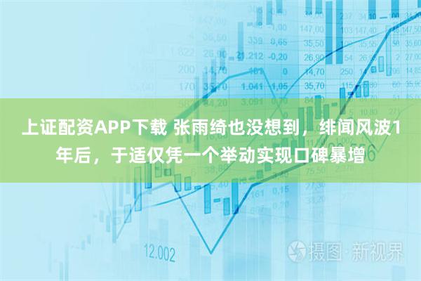 上证配资APP下载 张雨绮也没想到，绯闻风波1年后，于适仅凭一个举动实现口碑暴增