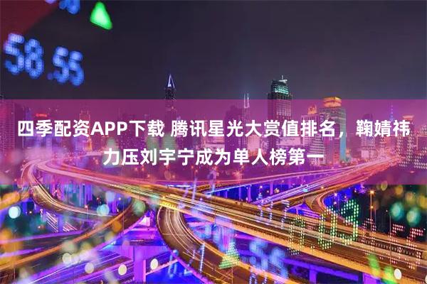 四季配资APP下载 腾讯星光大赏值排名，鞠婧祎力压刘宇宁成为单人榜第一