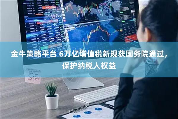 金牛策略平台 6万亿增值税新规获国务院通过，保护纳税人权益