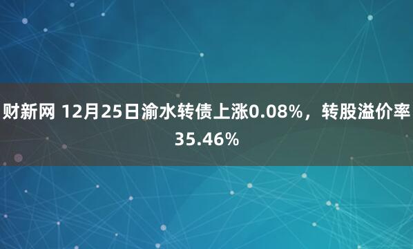 财新网 12月25日渝水转债上涨0.08%，转股溢价率35.46%