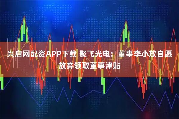 兴启网配资APP下载 聚飞光电：董事李小放自愿放弃领取董事津贴