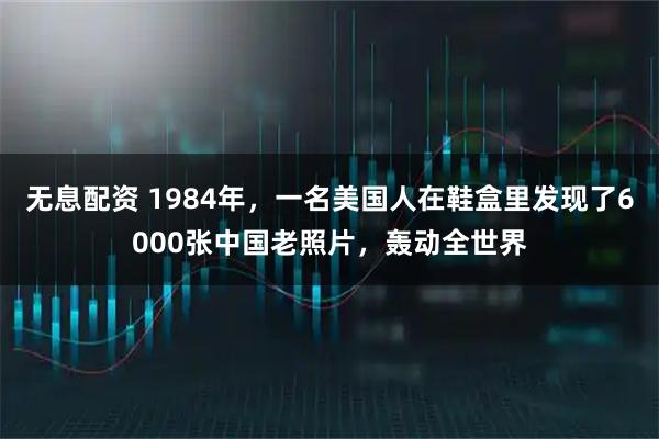 无息配资 1984年，一名美国人在鞋盒里发现了6000张中国老照片，轰动全世界