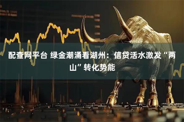 配查网平台 绿金潮涌看湖州：信贷活水激发“两山”转化势能