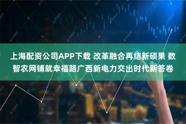 上海配资公司APP下载 改革融合再结新硕果 数智农网铺就幸福路广西新电力交出时代新答卷