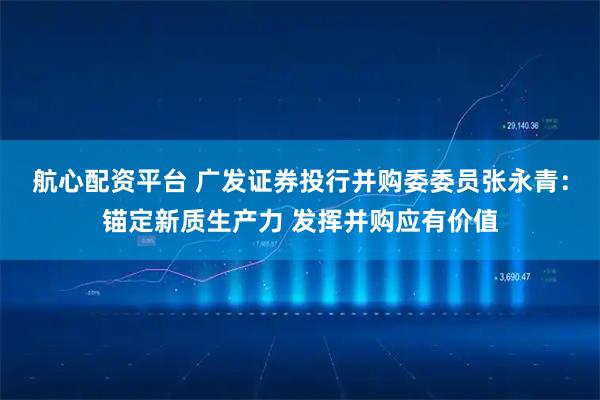 航心配资平台 广发证券投行并购委委员张永青：锚定新质生产力 发挥并购应有价值
