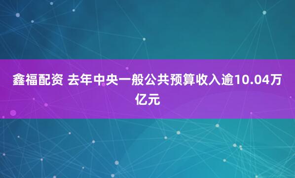 鑫福配资 去年中央一般公共预算收入逾10.04万亿元
