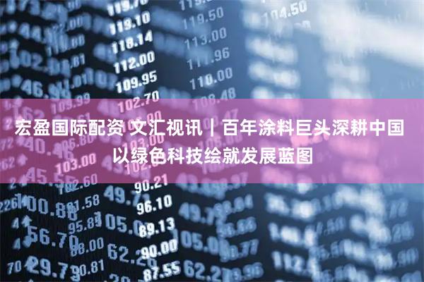 宏盈国际配资 文汇视讯｜百年涂料巨头深耕中国 以绿色科技绘就发展蓝图