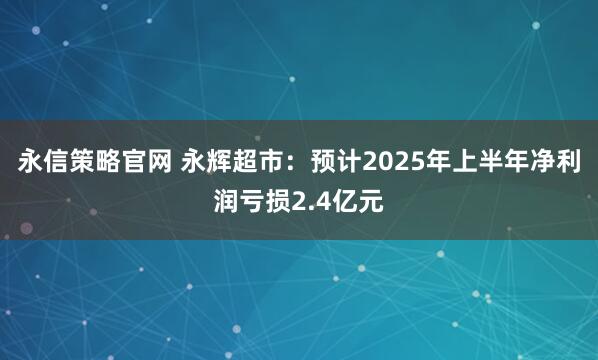 永信策略官网 永辉超市：预计2025年上半年净利润亏损2.4亿元