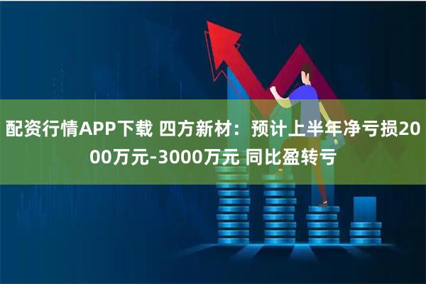配资行情APP下载 四方新材：预计上半年净亏损2000万元-3000万元 同比盈转亏