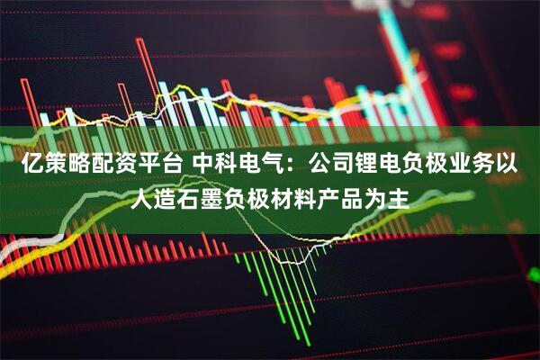 亿策略配资平台 中科电气：公司锂电负极业务以人造石墨负极材料产品为主