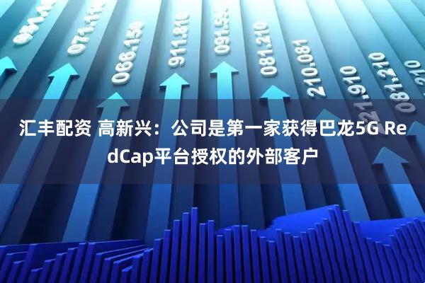 汇丰配资 高新兴：公司是第一家获得巴龙5G RedCap平台授权的外部客户