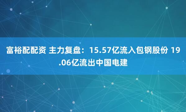 富裕配配资 主力复盘：15.57亿流入包钢股份 19.06亿流出中国电建