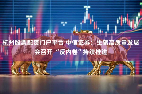 杭州股票配资门户平台 中信证券：生猪高质量发展会召开 “反内卷”持续推进