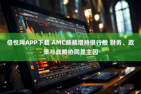 倍悦网APP下载 AMC频频增持银行股 财务、政策与战略协同是主因
