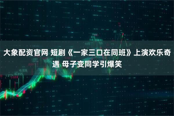大象配资官网 短剧《一家三口在同班》上演欢乐奇遇 母子变同学引爆笑