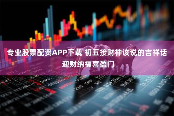 专业股票配资APP下载 初五接财神该说的吉祥话 迎财纳福喜盈门