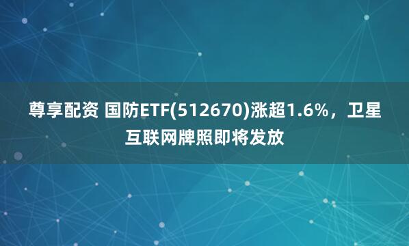 尊享配资 国防ETF(512670)涨超1.6%，卫星互联网牌照即将发放
