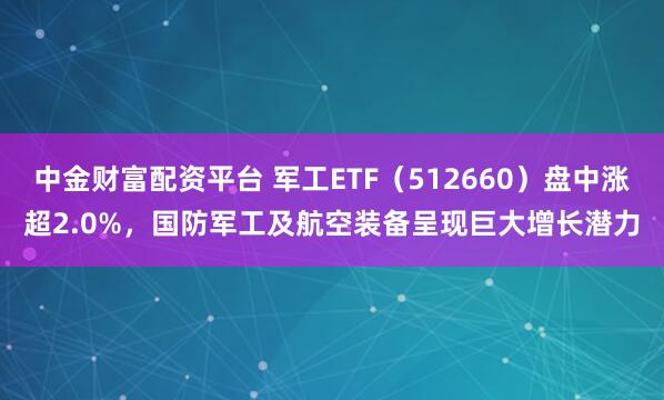 中金财富配资平台 军工ETF（512660）盘中涨超2.0%，国防军工及航空装备呈现巨大增长潜力